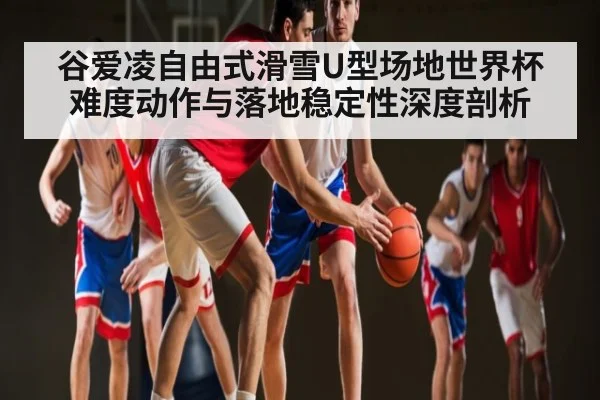 谷爱凌自由式滑雪U型场地世界杯难度动作与落地稳定性深度剖析
