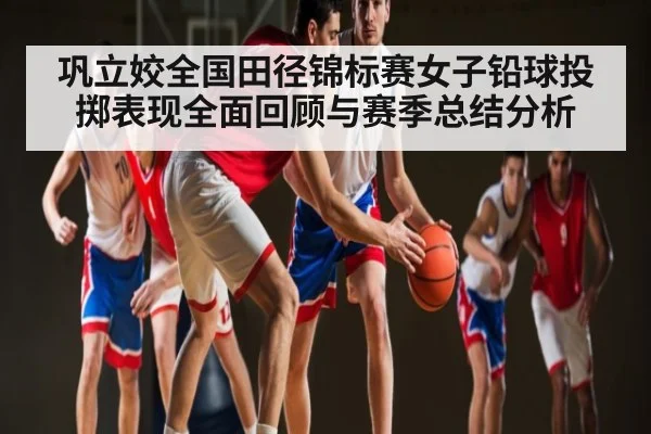 巩立姣全国田径锦标赛女子铅球投掷表现全面回顾与赛季总结分析